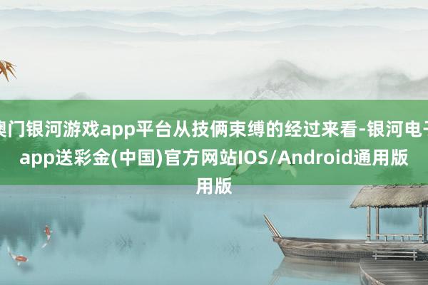 澳门银河游戏app平台从技俩束缚的经过来看-银河电子app送彩金(中国)官方网站IOS/Android通用版