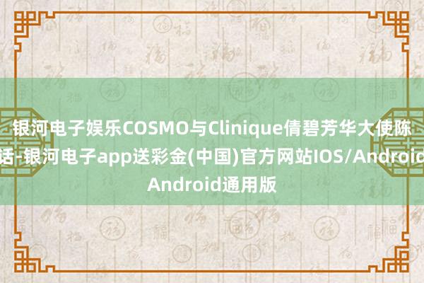 银河电子娱乐COSMO与Clinique倩碧芳华大使陈星旭对话-银河电子app送彩金(中国)官方网站IOS/Android通用版