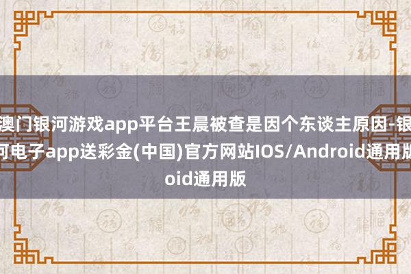 澳门银河游戏app平台王晨被查是因个东谈主原因-银河电子app送彩金(中国)官方网站IOS/Android通用版