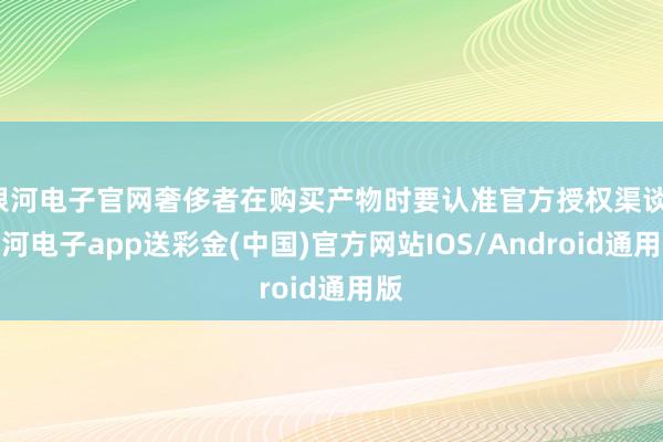 银河电子官网奢侈者在购买产物时要认准官方授权渠谈-银河电子app送彩金(中国)官方网站IOS/Android通用版