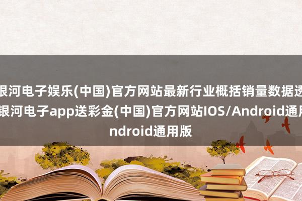 银河电子娱乐(中国)官方网站最新行业概括销量数据透露-银河电子app送彩金(中国)官方网站IOS/Android通用版