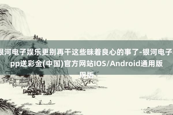 银河电子娱乐更别再干这些昧着良心的事了-银河电子app送彩金(中国)官方网站IOS/Android通用版