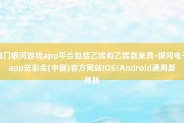 澳门银河游戏app平台包括乙烯和乙烯副家具-银河电子app送彩金(中国)官方网站IOS/Android通用版