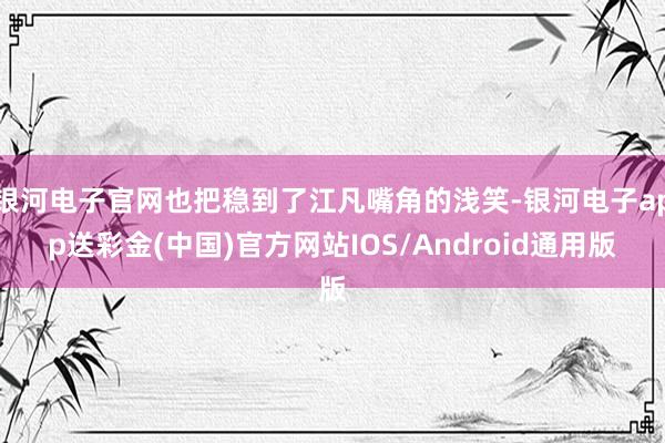 银河电子官网也把稳到了江凡嘴角的浅笑-银河电子app送彩金(中国)官方网站IOS/Android通用版