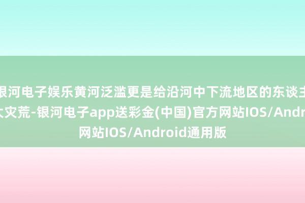 银河电子娱乐黄河泛滥更是给沿河中下流地区的东谈主民带来巨大灾荒-银河电子app送彩金(中国)官方网站IOS/Android通用版