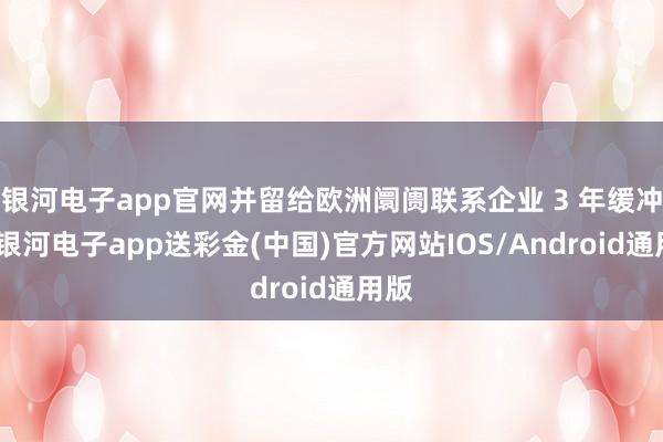 银河电子app官网并留给欧洲阛阓联系企业 3 年缓冲期-银河电子app送彩金(中国)官方网站IOS/Android通用版