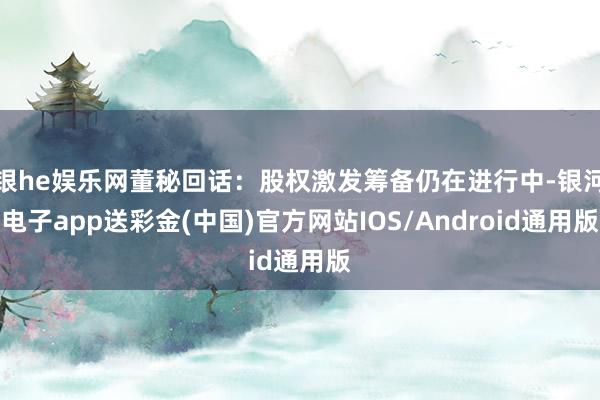 银he娱乐网董秘回话：股权激发筹备仍在进行中-银河电子app送彩金(中国)官方网站IOS/Android通用版