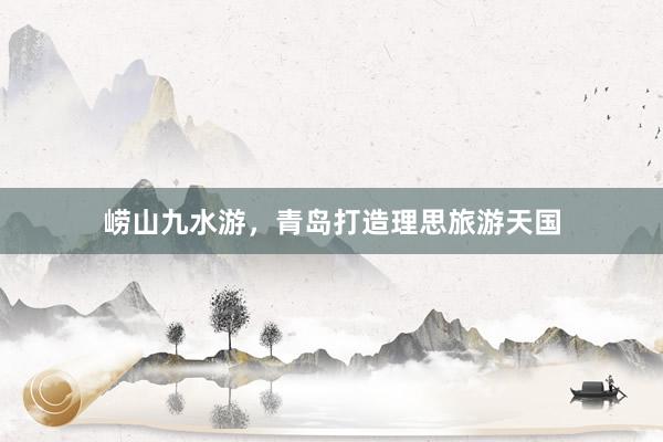 崂山九水游，青岛打造理思旅游天国