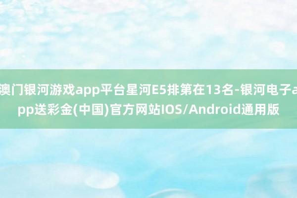 澳门银河游戏app平台星河E5排第在13名-银河电子app送彩金(中国)官方网站IOS/Android通用版