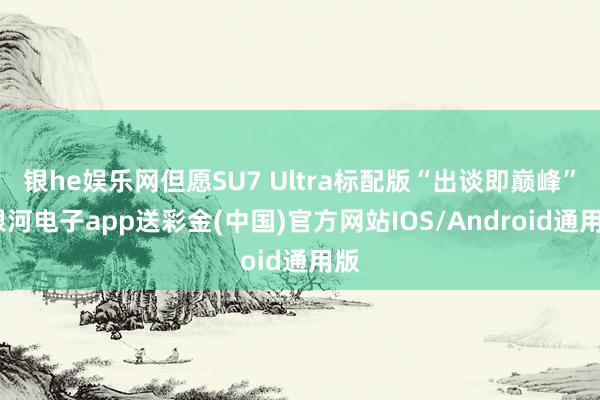 银he娱乐网但愿SU7 Ultra标配版“出谈即巅峰”-银河电子app送彩金(中国)官方网站IOS/Android通用版