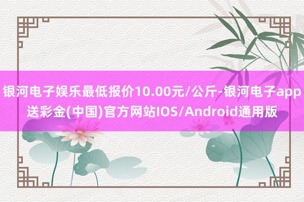 银河电子娱乐最低报价10.00元/公斤-银河电子app送彩金(中国)官方网站IOS/Android通用版
