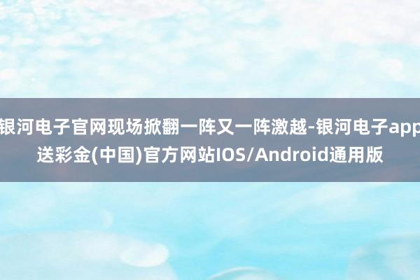 银河电子官网现场掀翻一阵又一阵激越-银河电子app送彩金(中国)官方网站IOS/Android通用版
