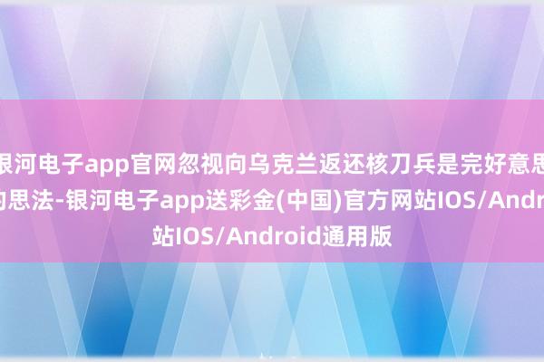 银河电子app官网忽视向乌克兰返还核刀兵是完好意思不负株连的思法-银河电子app送彩金(中国)官方网站IOS/Android通用版