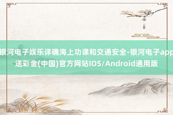 银河电子娱乐详确海上功课和交通安全-银河电子app送彩金(中国)官方网站IOS/Android通用版