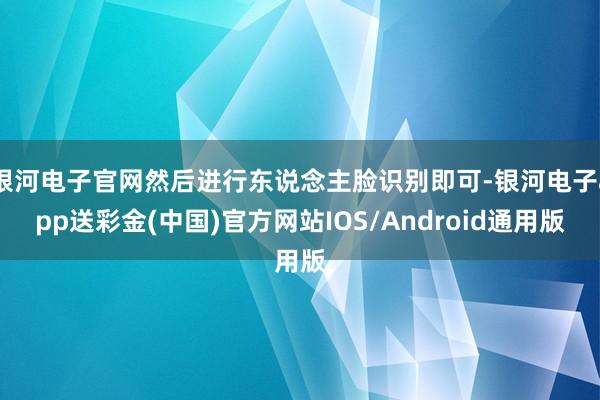 银河电子官网然后进行东说念主脸识别即可-银河电子app送彩金(中国)官方网站IOS/Android通用版