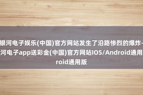 银河电子娱乐(中国)官方网站发生了沿路惨烈的爆炸-银河电子app送彩金(中国)官方网站IOS/Android通用版