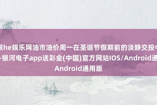 银he娱乐网油市油价周一在圣诞节假期前的淡静交投中着落-银河电子app送彩金(中国)官方网站IOS/Android通用版