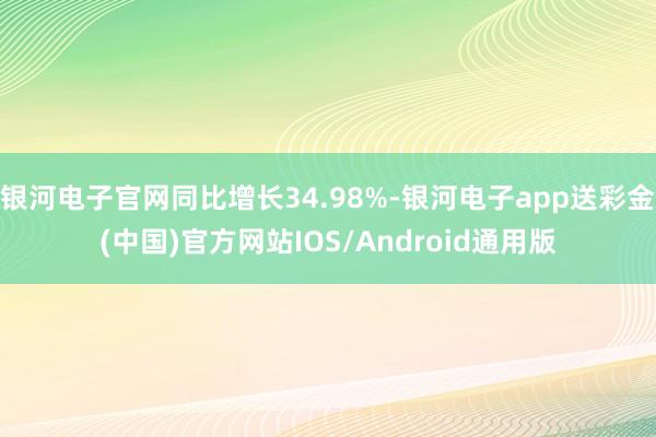 银河电子官网同比增长34.98%-银河电子app送彩金(中国)官方网站IOS/Android通用版