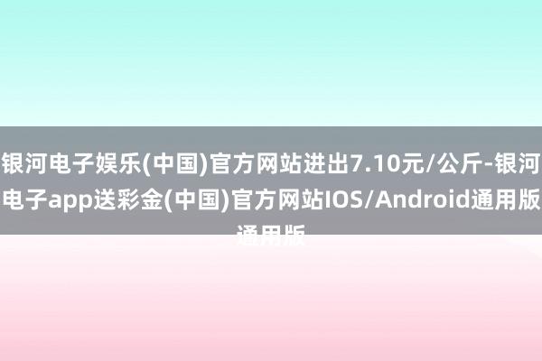 银河电子娱乐(中国)官方网站进出7.10元/公斤-银河电子app送彩金(中国)官方网站IOS/Android通用版