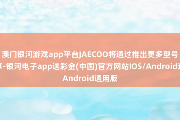 澳门银河游戏app平台JAECOO将通过推出更多型号和做事-银河电子app送彩金(中国)官方网站IOS/Android通用版