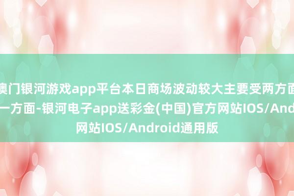 澳门银河游戏app平台本日商场波动较大主要受两方面要素驱使：一方面-银河电子app送彩金(中国)官方网站IOS/Android通用版