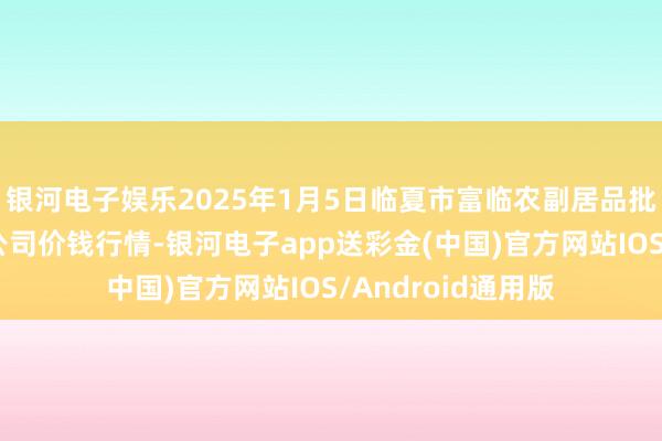 银河电子娱乐2025年1月5日临夏市富临农副居品批发阛阓有限背负公司价钱行情-银河电子app送彩金(中国)官方网站IOS/Android通用版
