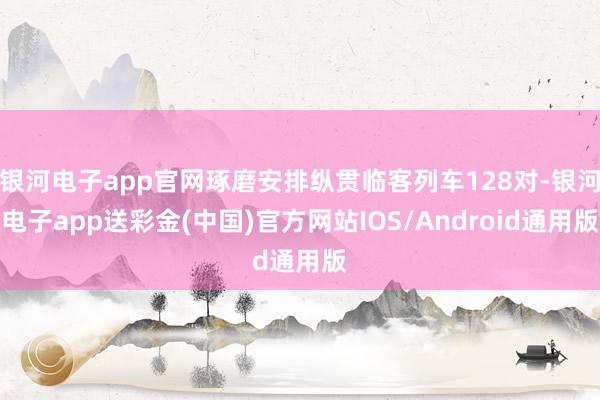 银河电子app官网琢磨安排纵贯临客列车128对-银河电子app送彩金(中国)官方网站IOS/Android通用版