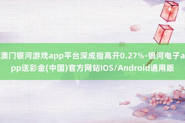 澳门银河游戏app平台深成指高开0.27%-银河电子app送彩金(中国)官方网站IOS/Android通用版
