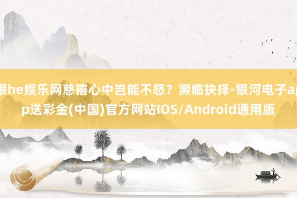 银he娱乐网慈禧心中岂能不怒？濒临抉择-银河电子app送彩金(中国)官方网站IOS/Android通用版