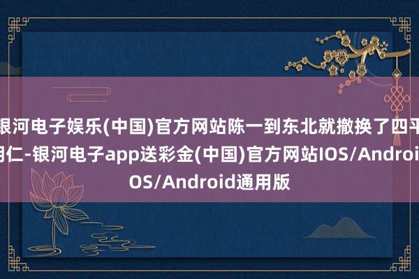 银河电子娱乐(中国)官方网站陈一到东北就撤换了四平守将陈明仁-银河电子app送彩金(中国)官方网站IOS/Android通用版