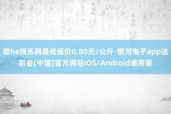 银he娱乐网最低报价0.80元/公斤-银河电子app送彩金(中国)官方网站IOS/Android通用版