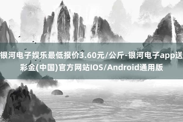 银河电子娱乐最低报价3.60元/公斤-银河电子app送彩金(中国)官方网站IOS/Android通用版