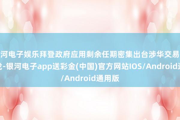银河电子娱乐拜登政府应用剩余任期密集出台涉华交易远离步伐-银河电子app送彩金(中国)官方网站IOS/Android通用版
