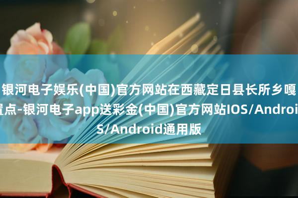 银河电子娱乐(中国)官方网站　　在西藏定日县长所乡嘎旦村安置点-银河电子app送彩金(中国)官方网站IOS/Android通用版
