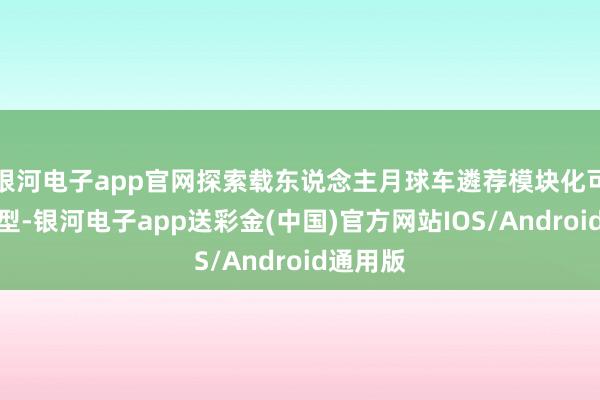 银河电子app官网探索载东说念主月球车遴荐模块化可折叠构型-银河电子app送彩金(中国)官方网站IOS/Android通用版