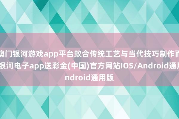 澳门银河游戏app平台蚁合传统工艺与当代技巧制作而成-银河电子app送彩金(中国)官方网站IOS/Android通用版