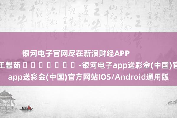 银河电子官网尽在新浪财经APP            						包袱裁剪：王馨茹 							-银河电子app送彩金(中国)官方网站IOS/Android通用版