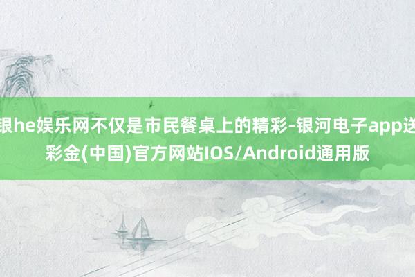 银he娱乐网不仅是市民餐桌上的精彩-银河电子app送彩金(中国)官方网站IOS/Android通用版