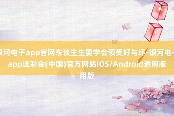 银河电子app官网东谈主生要学会领受好与坏-银河电子app送彩金(中国)官方网站IOS/Android通用版