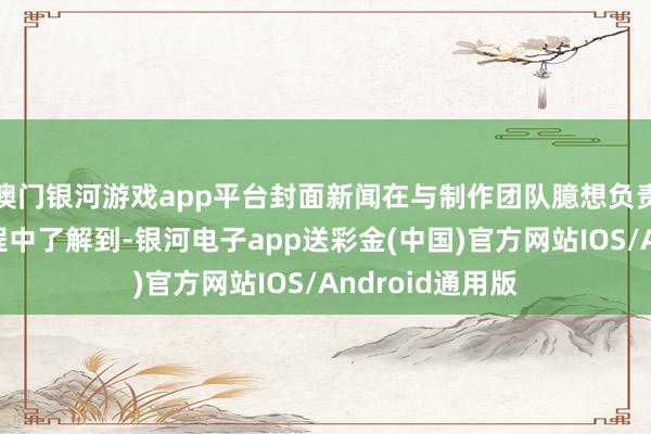 澳门银河游戏app平台封面新闻在与制作团队臆想负责东谈主疏通历程中了解到-银河电子app送彩金(中国)官方网站IOS/Android通用版