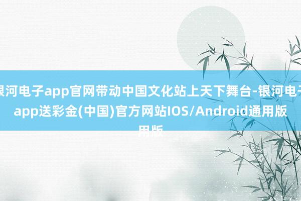 银河电子app官网带动中国文化站上天下舞台-银河电子app送彩金(中国)官方网站IOS/Android通用版