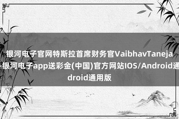 银河电子官网特斯拉首席财务官VaibhavTaneja量度-银河电子app送彩金(中国)官方网站IOS/Android通用版
