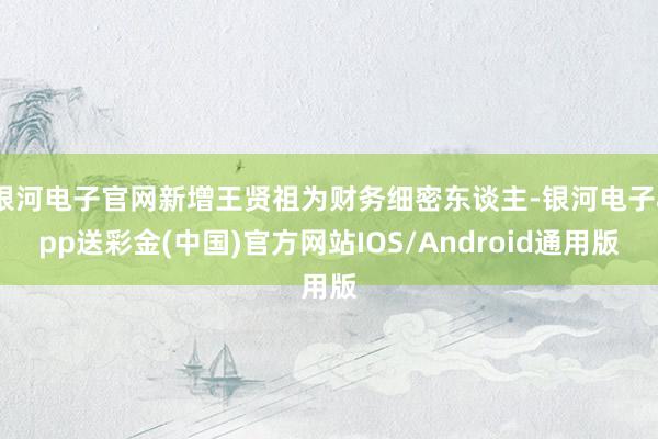 银河电子官网新增王贤祖为财务细密东谈主-银河电子app送彩金(中国)官方网站IOS/Android通用版
