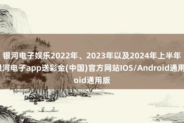银河电子娱乐2022年、2023年以及2024年上半年-银河电子app送彩金(中国)官方网站IOS/Android通用版