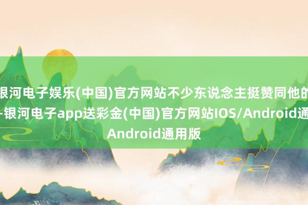银河电子娱乐(中国)官方网站不少东说念主挺赞同他的主意-银河电子app送彩金(中国)官方网站IOS/Android通用版
