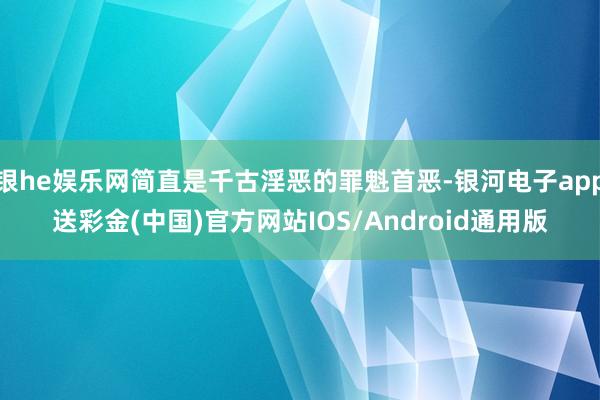 银he娱乐网简直是千古淫恶的罪魁首恶-银河电子app送彩金(中国)官方网站IOS/Android通用版