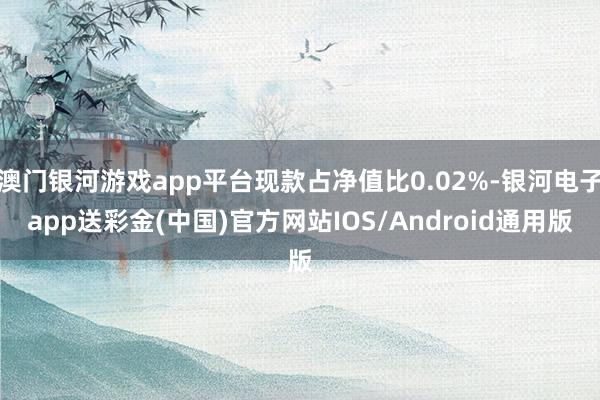 澳门银河游戏app平台现款占净值比0.02%-银河电子app送彩金(中国)官方网站IOS/Android通用版