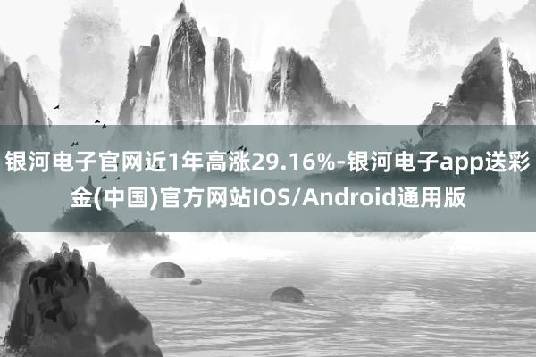 银河电子官网近1年高涨29.16%-银河电子app送彩金(中国)官方网站IOS/Android通用版