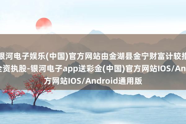 银河电子娱乐(中国)官方网站由金湖县金宁财富计较措置有限公司全资执股-银河电子app送彩金(中国)官方网站IOS/Android通用版