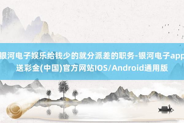 银河电子娱乐给钱少的就分派差的职务-银河电子app送彩金(中国)官方网站IOS/Android通用版